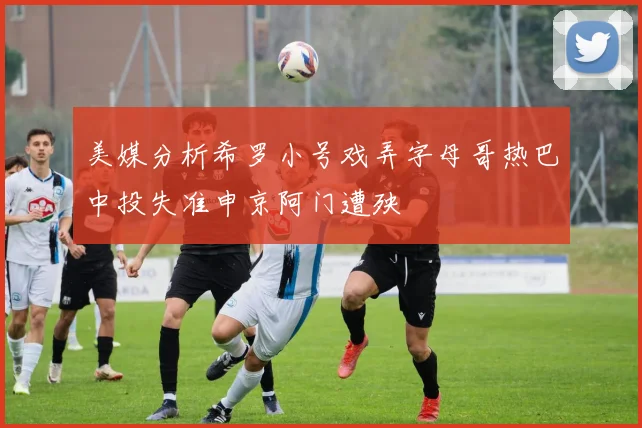 美媒分析希罗小号戏弄字母哥热巴中投失准申京阿门遭殃