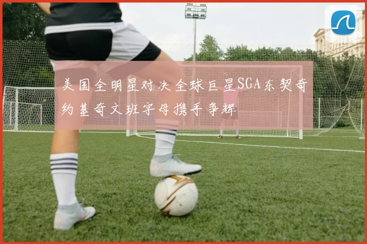 美国全明星对决全球巨星SGA东契奇约基奇文班字母携手争辉