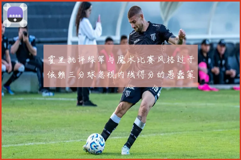 霍里批评绿军与魔术比赛风格过于依赖三分球忽视内线得分的愚蠢策略