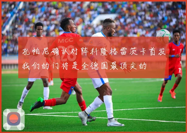 孔帕尼确认对阵科隆格雷茨卡首发我们的门将是全德国最顶尖的