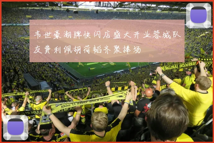 韦世豪潮牌快闪店盛大开业蓉城队友费利佩胡荷韬齐聚捧场