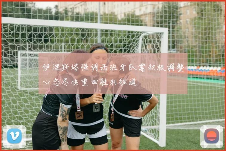 伊涅斯塔强调西班牙队需积极调整心态尽快重回胜利轨道