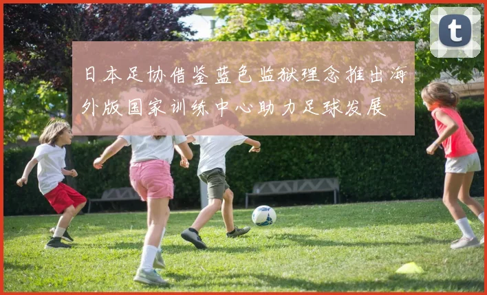 日本足协借鉴蓝色监狱理念推出海外版国家训练中心助力足球发展