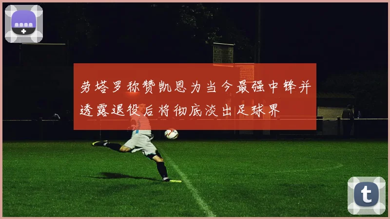 劳塔罗称赞凯恩为当今最强中锋并透露退役后将彻底淡出足球界