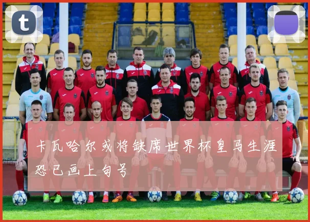 卡瓦哈尔或将缺席世界杯皇马生涯恐已画上句号