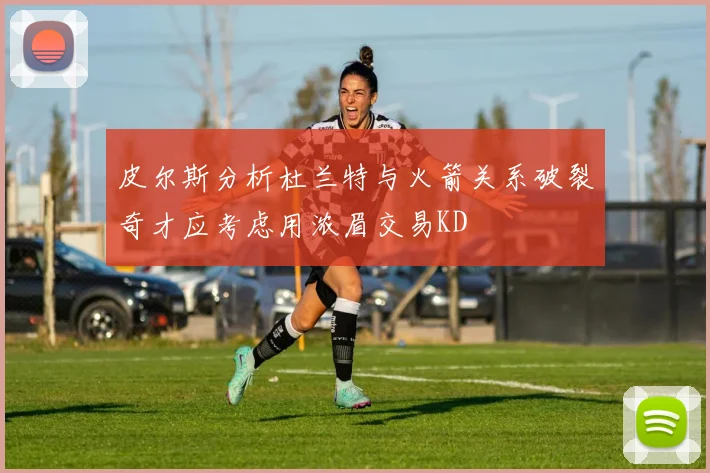 皮尔斯分析杜兰特与火箭关系破裂奇才应考虑用浓眉交易KD