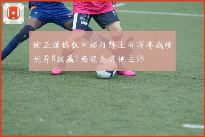 徐正源执教中超对阵上海海港战绩优异8战赢5场领先其他主帅