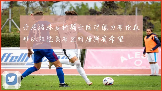 丹尼格林分析骑士防守能力布伦森难以阻挡莫布里对唐斯有希望