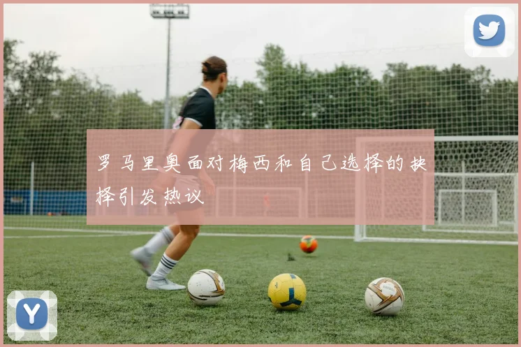 罗马里奥面对梅西和自己选择的抉择引发热议