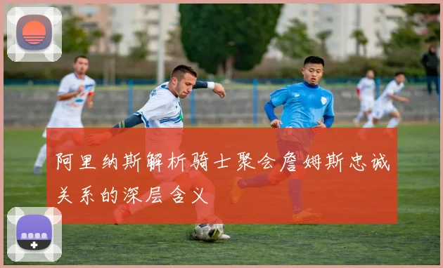 阿里纳斯解析骑士聚会詹姆斯忠诚关系的深层含义