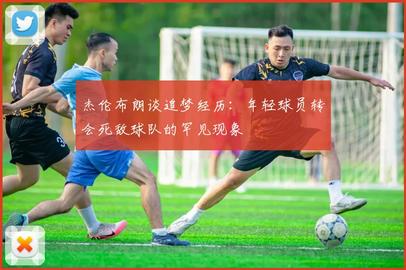 杰伦布朗谈追梦经历：年轻球员转会死敌球队的罕见现象