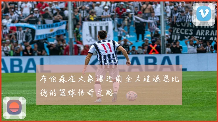 布伦森在大象逼近前全力追逐恩比德的篮球传奇之路