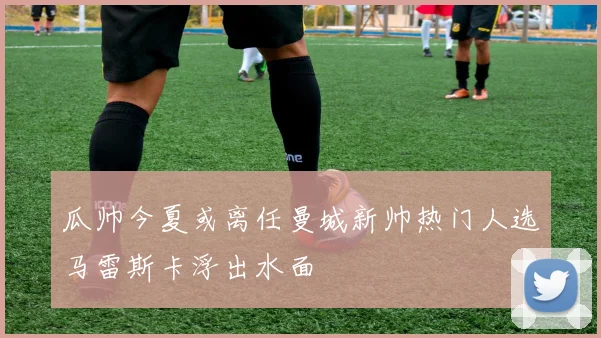 瓜帅今夏或离任曼城新帅热门人选马雷斯卡浮出水面