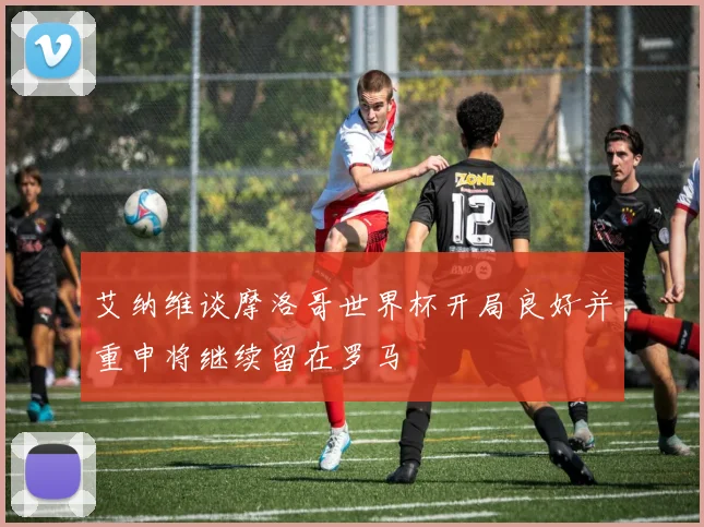 艾纳维谈摩洛哥世界杯开局良好并重申将继续留在罗马