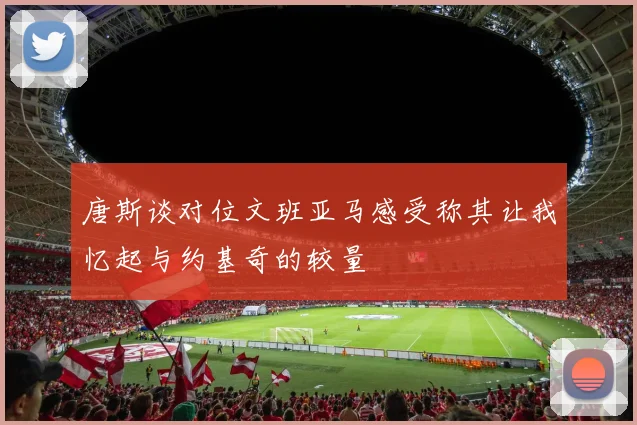 唐斯谈对位文班亚马感受称其让我忆起与约基奇的较量