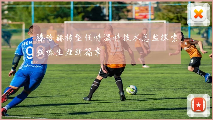 滕哈赫转型任特温特技术总监探索教练生涯新篇章