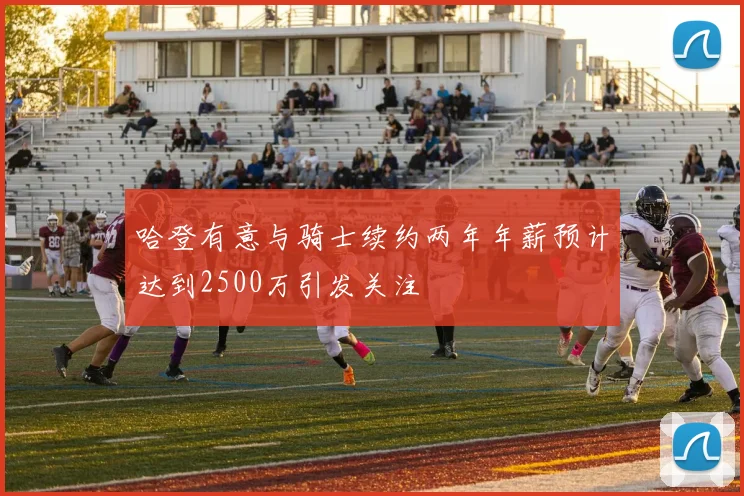 哈登有意与骑士续约两年年薪预计达到2500万引发关注