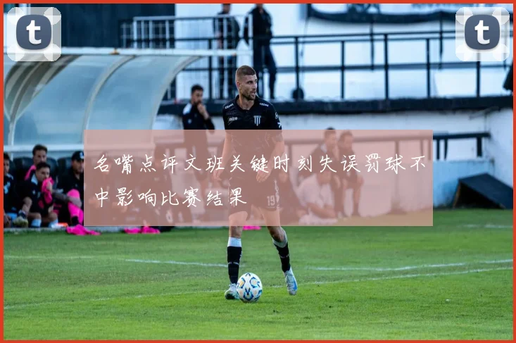 名嘴点评文班关键时刻失误罚球不中影响比赛结果