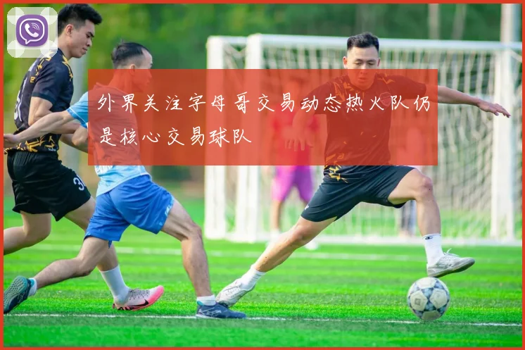 外界关注字母哥交易动态热火队仍是核心交易球队