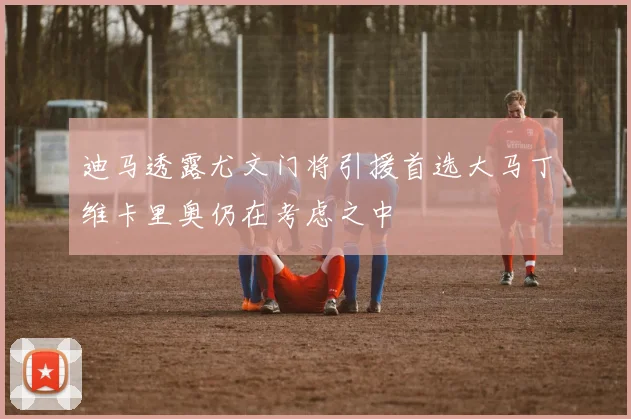 迪马透露尤文门将引援首选大马丁维卡里奥仍在考虑之中