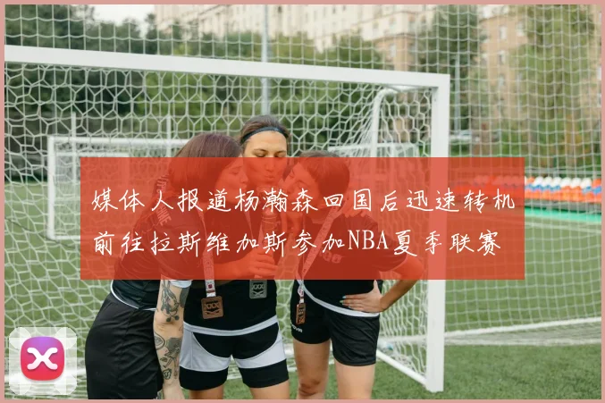 媒体人报道杨瀚森回国后迅速转机前往拉斯维加斯参加NBA夏季联赛